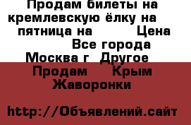 Продам билеты на кремлевскую ёлку на 29.12 пятница на 10.00 › Цена ­ 5 000 - Все города, Москва г. Другое » Продам   . Крым,Жаворонки